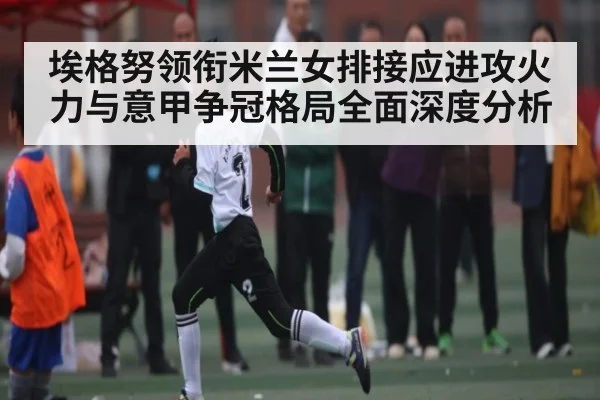 埃格努领衔米兰女排接应进攻火力与意甲争冠格局全面深度分析
